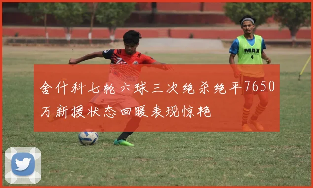 舍什科七轮六球三次绝杀绝平7650万新援状态回暖表现惊艳