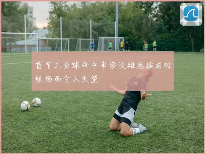 首节三分球命中率惨淡雄鹿猛龙对铁场面令人失望