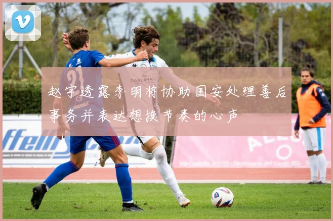 赵宇透露李明将协助国安处理善后事务并表达想换节奏的心声