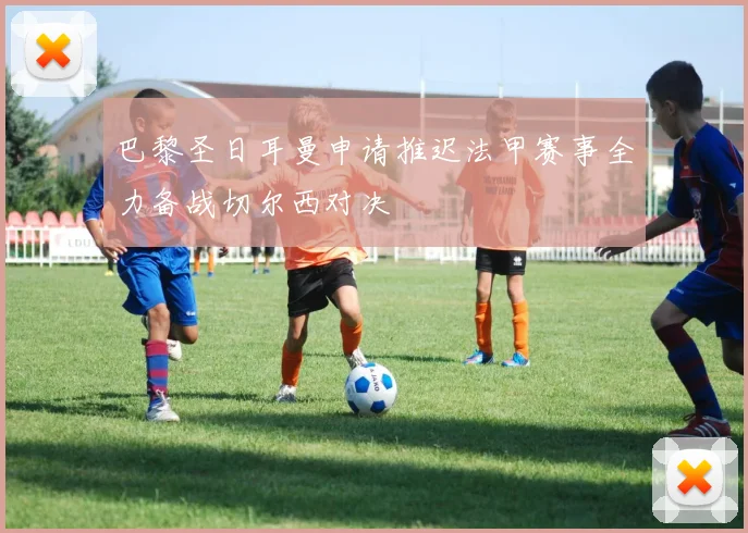 巴黎圣日耳曼申请推迟法甲赛事全力备战切尔西对决