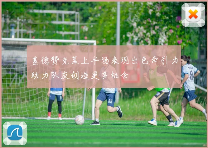 基德赞克莱上半场表现出色牵引力助力队友创造更多机会