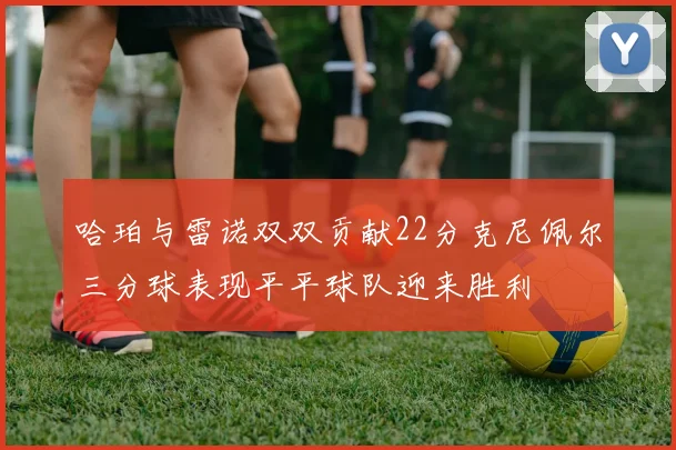 哈珀与雷诺双双贡献22分克尼佩尔三分球表现平平球队迎来胜利