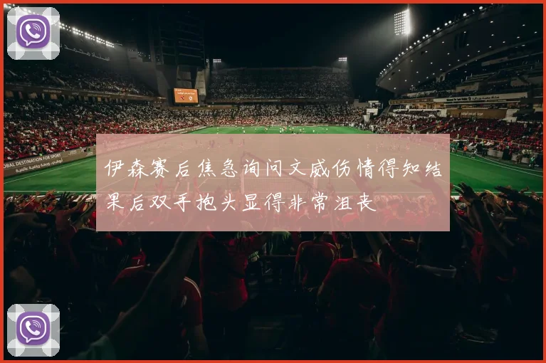 伊森赛后焦急询问文威伤情得知结果后双手抱头显得非常沮丧