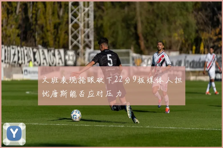 文班表现抢眼砍下22分9板媒体人担忧唐斯能否应对压力