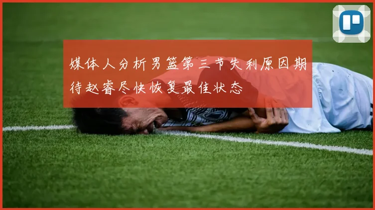 媒体人分析男篮第三节失利原因期待赵睿尽快恢复最佳状态