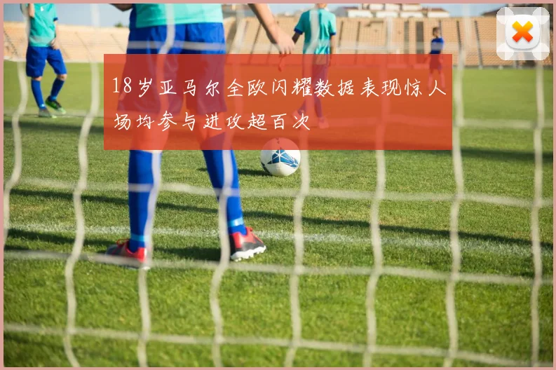 18岁亚马尔全欧闪耀数据表现惊人场均参与进攻超百次