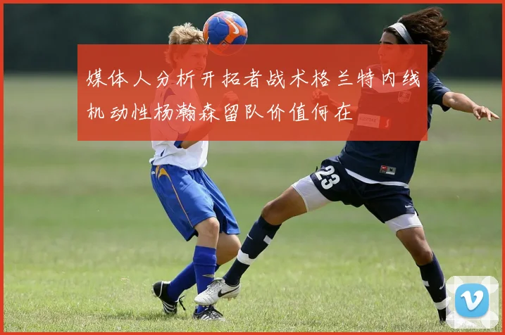 媒体人分析开拓者战术格兰特内线机动性杨瀚森留队价值何在