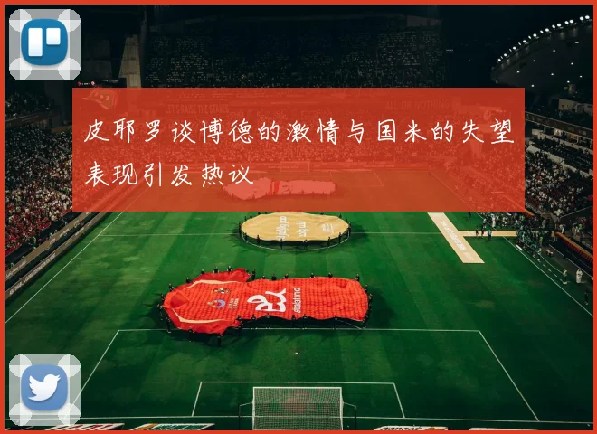 皮耶罗谈博德的激情与国米的失望表现引发热议