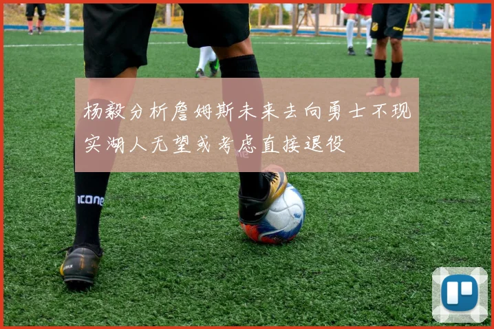 杨毅分析詹姆斯未来去向勇士不现实湖人无望或考虑直接退役
