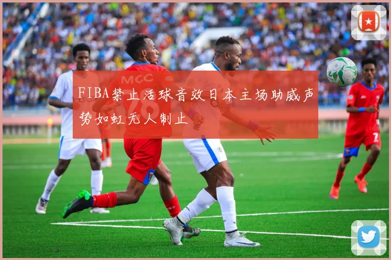 FIBA禁止活球音效日本主场助威声势如虹无人制止
