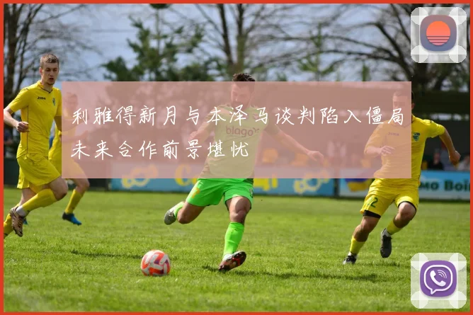 利雅得新月与本泽马谈判陷入僵局未来合作前景堪忧