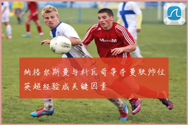 纳格尔斯曼与科瓦奇争夺曼联帅位英超经验成关键因素
