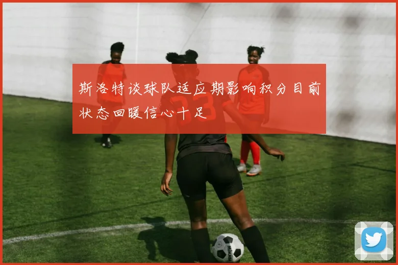 斯洛特谈球队适应期影响积分目前状态回暖信心十足