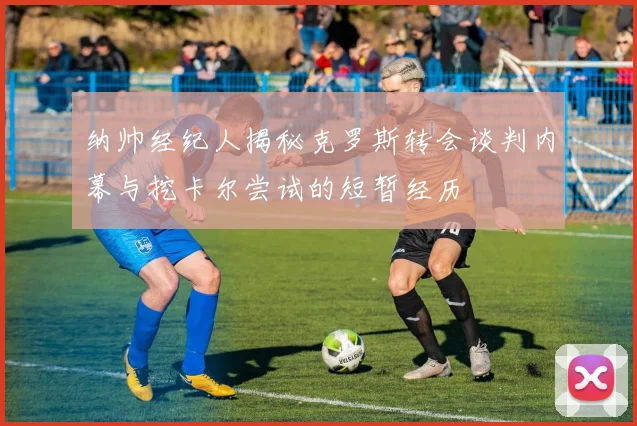 纳帅经纪人揭秘克罗斯转会谈判内幕与挖卡尔尝试的短暂经历