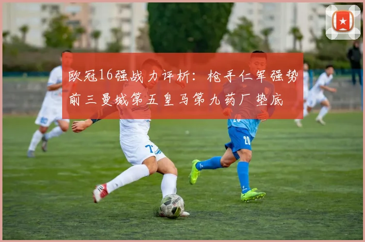 欧冠16强战力评析：枪手仁军强势前三曼城第五皇马第九药厂垫底