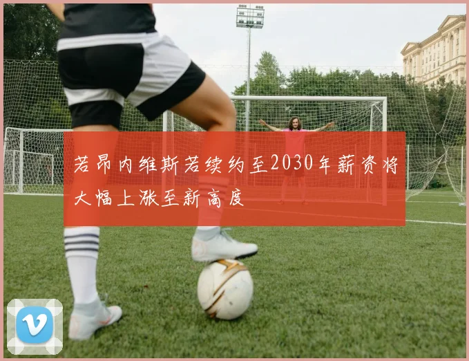 若昂内维斯若续约至2030年薪资将大幅上涨至新高度