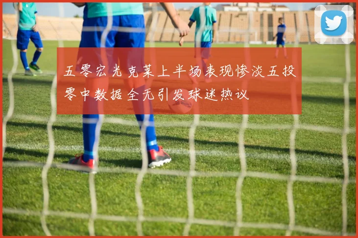 五零宏光克莱上半场表现惨淡五投零中数据全无引发球迷热议