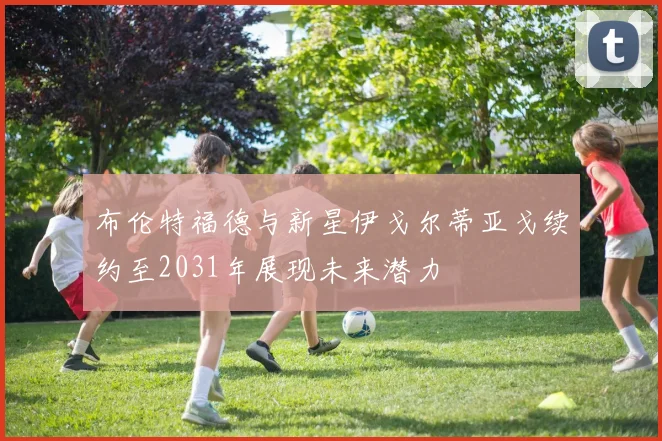 布伦特福德与新星伊戈尔蒂亚戈续约至2031年展现未来潜力