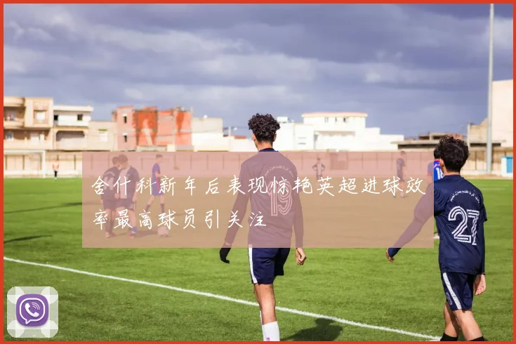 舍什科新年后表现惊艳英超进球效率最高球员引关注