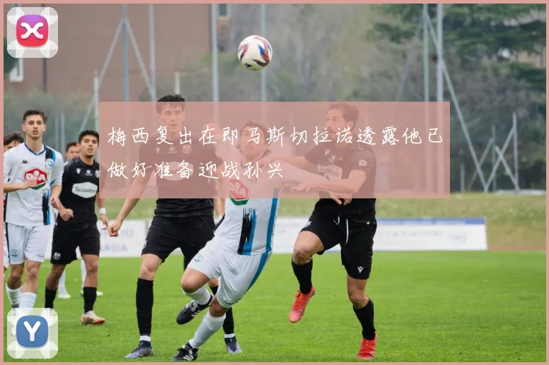 梅西复出在即马斯切拉诺透露他已做好准备迎战孙兴慜