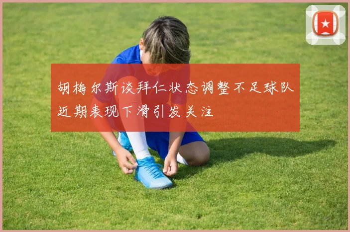 胡梅尔斯谈拜仁状态调整不足球队近期表现下滑引发关注