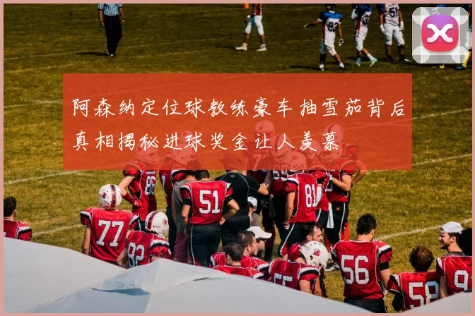 阿森纳定位球教练豪车抽雪茄背后真相揭秘进球奖金让人羡慕