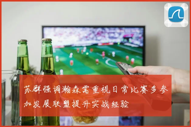 苏群强调瀚森需重视日常比赛多参加发展联盟提升实战经验