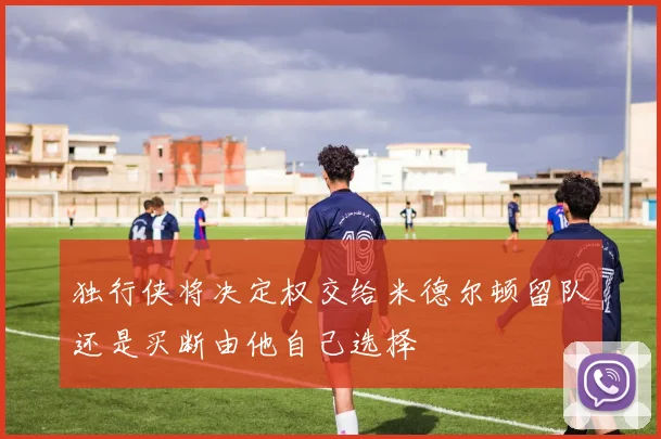 独行侠将决定权交给米德尔顿留队还是买断由他自己选择